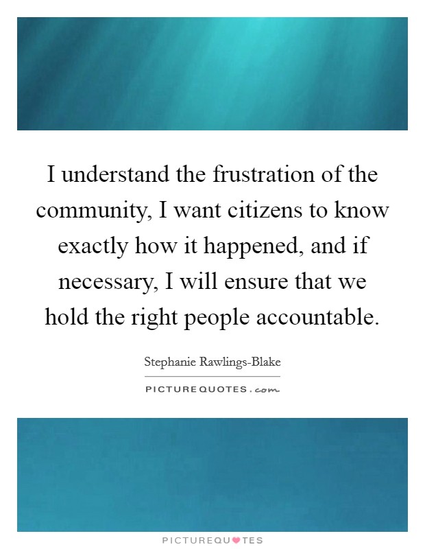 I understand the frustration of the community, I want citizens to know exactly how it happened, and if necessary, I will ensure that we hold the right people accountable. Picture Quote #1