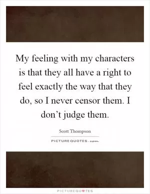 My feeling with my characters is that they all have a right to feel exactly the way that they do, so I never censor them. I don’t judge them Picture Quote #1