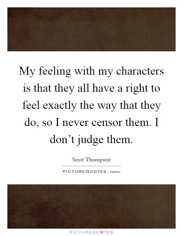 My feeling with my characters is that they all have a right to feel exactly the way that they do, so I never censor them. I don't judge them. Picture Quote #1