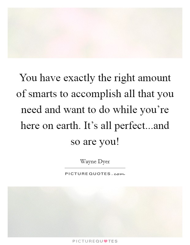 You have exactly the right amount of smarts to accomplish all that you need and want to do while you're here on earth. It's all perfect...and so are you! Picture Quote #1
