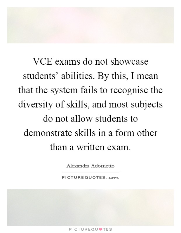 VCE exams do not showcase students' abilities. By this, I mean that the system fails to recognise the diversity of skills, and most subjects do not allow students to demonstrate skills in a form other than a written exam. Picture Quote #1