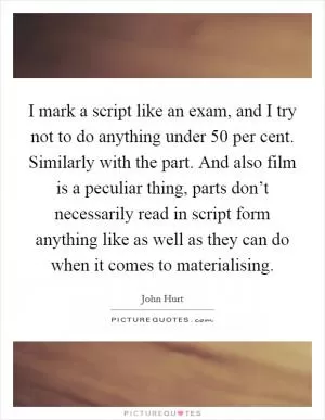 I mark a script like an exam, and I try not to do anything under 50 per cent. Similarly with the part. And also film is a peculiar thing, parts don’t necessarily read in script form anything like as well as they can do when it comes to materialising Picture Quote #1