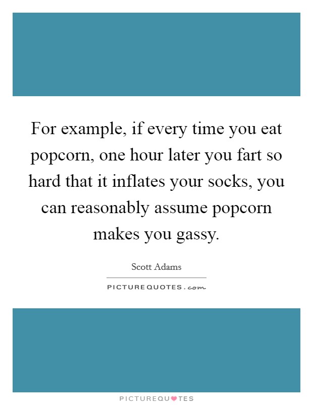 For example, if every time you eat popcorn, one hour later you fart so hard that it inflates your socks, you can reasonably assume popcorn makes you gassy. Picture Quote #1