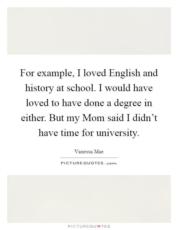 For example, I loved English and history at school. I would have loved to have done a degree in either. But my Mom said I didn't have time for university. Picture Quote #1