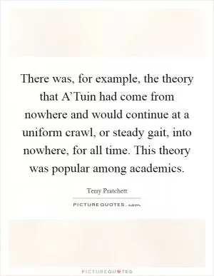 There was, for example, the theory that A’Tuin had come from nowhere and would continue at a uniform crawl, or steady gait, into nowhere, for all time. This theory was popular among academics Picture Quote #1