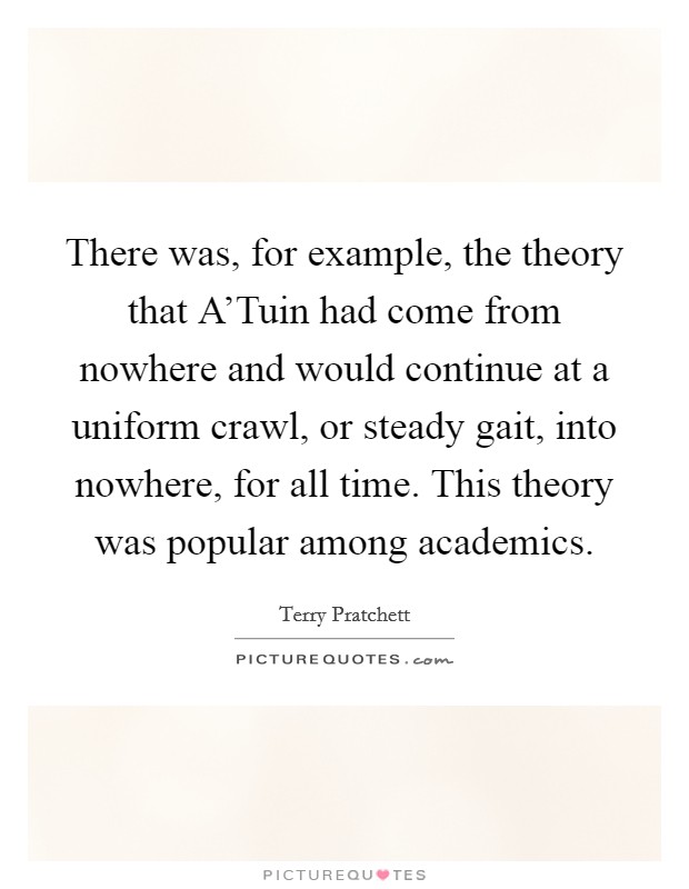 There was, for example, the theory that A'Tuin had come from nowhere and would continue at a uniform crawl, or steady gait, into nowhere, for all time. This theory was popular among academics. Picture Quote #1