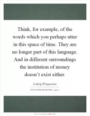 Think, for example, of the words which you perhaps utter in this space of time. They are no longer part of this language. And in different surroundings the institution of money doesn’t exist either Picture Quote #1