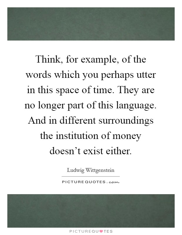 Think, for example, of the words which you perhaps utter in this space of time. They are no longer part of this language. And in different surroundings the institution of money doesn't exist either. Picture Quote #1