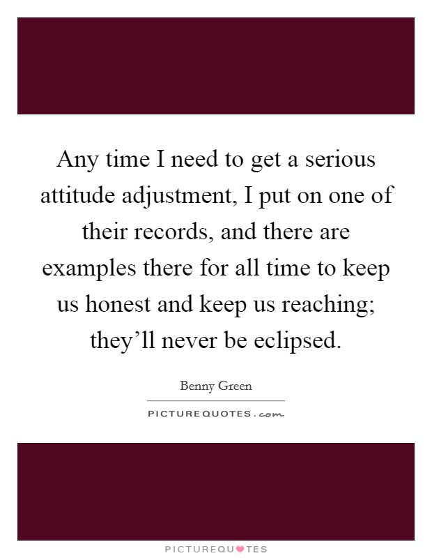 Any time I need to get a serious attitude adjustment, I put on one of their records, and there are examples there for all time to keep us honest and keep us reaching; they'll never be eclipsed. Picture Quote #1