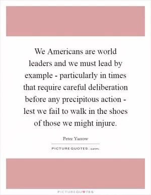 We Americans are world leaders and we must lead by example - particularly in times that require careful deliberation before any precipitous action - lest we fail to walk in the shoes of those we might injure Picture Quote #1