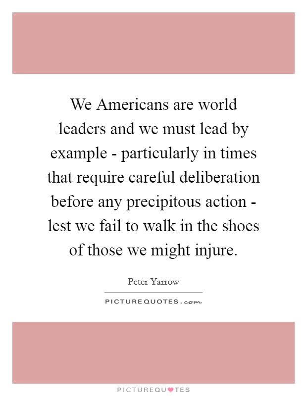 We Americans are world leaders and we must lead by example - particularly in times that require careful deliberation before any precipitous action - lest we fail to walk in the shoes of those we might injure. Picture Quote #1