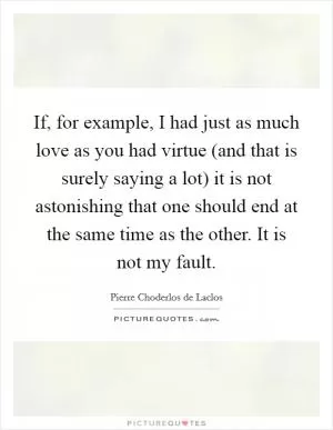 If, for example, I had just as much love as you had virtue (and that is surely saying a lot) it is not astonishing that one should end at the same time as the other. It is not my fault Picture Quote #1