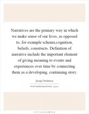 Narratives are the primary way in which we make sense of our lives, as opposed to, for example schema,cognition, beliefs, constructs. Definition of narrative include the important element of giving meaning to events and experiences over time by connecting them as a developing, continuing story Picture Quote #1