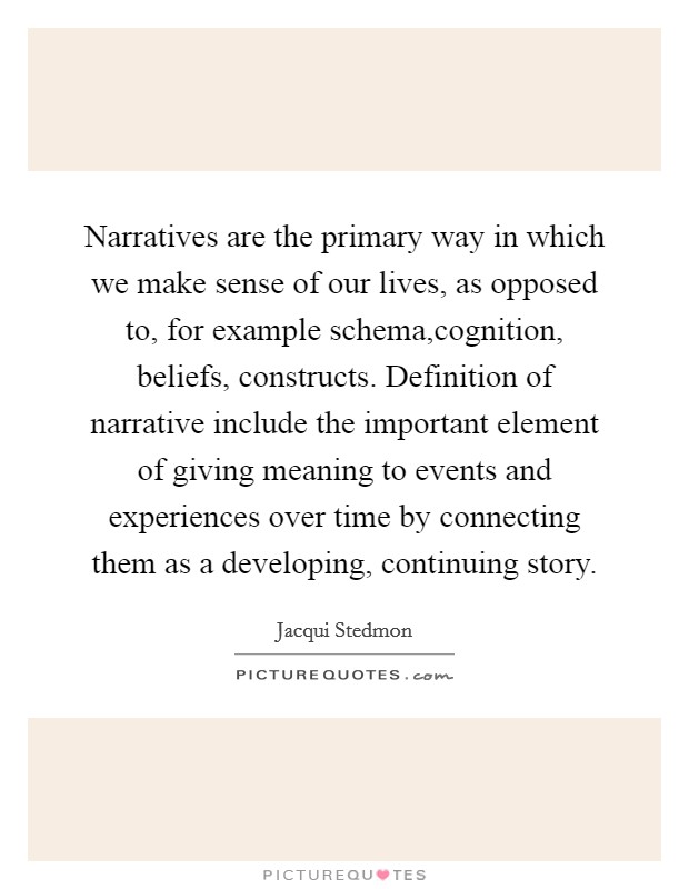 Narratives are the primary way in which we make sense of our lives, as opposed to, for example schema,cognition, beliefs, constructs. Definition of narrative include the important element of giving meaning to events and experiences over time by connecting them as a developing, continuing story. Picture Quote #1