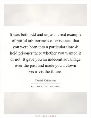 It was both odd and unjust, a real example of pitiful arbitrariness of existance, that you were born into a particular time and held prisoner there whether you wanted it or not. It gave you an indecent advantage over the past and made you a clown vis-a-vis the future Picture Quote #1