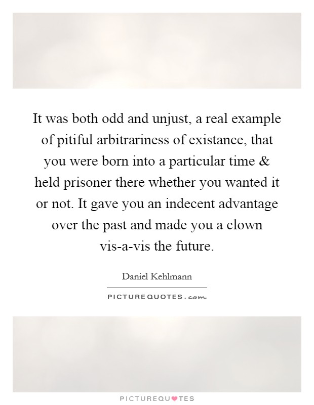 It was both odd and unjust, a real example of pitiful arbitrariness of existance, that you were born into a particular time and held prisoner there whether you wanted it or not. It gave you an indecent advantage over the past and made you a clown vis-a-vis the future. Picture Quote #1
