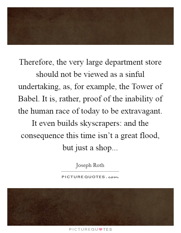 Therefore, the very large department store should not be viewed as a sinful undertaking, as, for example, the Tower of Babel. It is, rather, proof of the inability of the human race of today to be extravagant. It even builds skyscrapers: and the consequence this time isn't a great flood, but just a shop... Picture Quote #1
