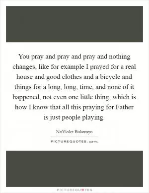 You pray and pray and pray and nothing changes, like for example I prayed for a real house and good clothes and a bicycle and things for a long, long, time, and none of it happened, not even one little thing, which is how I know that all this praying for Father is just people playing Picture Quote #1