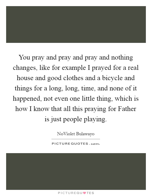 You pray and pray and pray and nothing changes, like for example I prayed for a real house and good clothes and a bicycle and things for a long, long, time, and none of it happened, not even one little thing, which is how I know that all this praying for Father is just people playing. Picture Quote #1