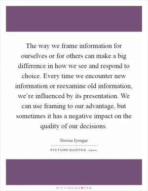 The way we frame information for ourselves or for others can make a big difference in how we see and respond to choice. Every time we encounter new information or reexamine old information, we’re influenced by its presentation. We can use framing to our advantage, but sometimes it has a negative impact on the quality of our decisions Picture Quote #1