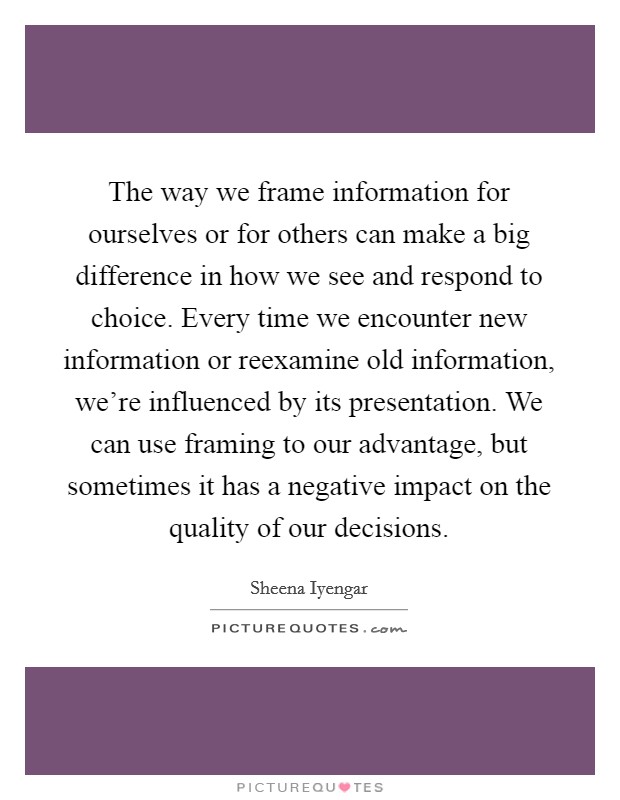 The way we frame information for ourselves or for others can make a big difference in how we see and respond to choice. Every time we encounter new information or reexamine old information, we're influenced by its presentation. We can use framing to our advantage, but sometimes it has a negative impact on the quality of our decisions. Picture Quote #1