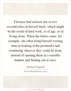 Florence had noticed one or two eccentricities in herself lately, which might be the result of hard work, or of age, or of living alone. When the letters came, for example, she often found herself wasting time in looking at the postmarks and wondering whoever they could be from, instead of opening them in a sensible manner and finding out at once Picture Quote #1