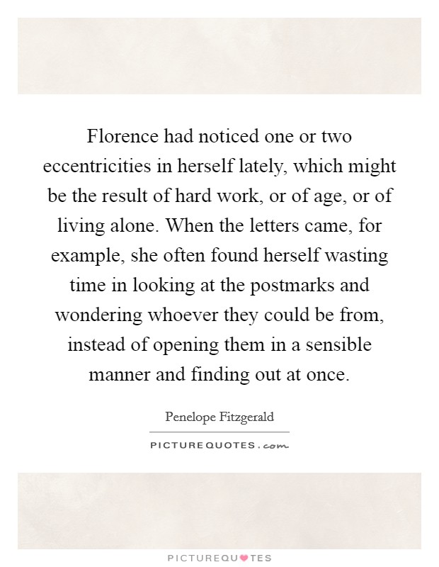 Florence had noticed one or two eccentricities in herself lately, which might be the result of hard work, or of age, or of living alone. When the letters came, for example, she often found herself wasting time in looking at the postmarks and wondering whoever they could be from, instead of opening them in a sensible manner and finding out at once. Picture Quote #1
