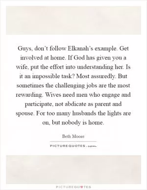 Guys, don’t follow Elkanah’s example. Get involved at home. If God has given you a wife, put the effort into understanding her. Is it an impossible task? Most assuredly. But sometimes the challenging jobs are the most rewarding. Wives need men who engage and participate, not abdicate as parent and spouse. For too many husbands the lights are on, but nobody is home Picture Quote #1