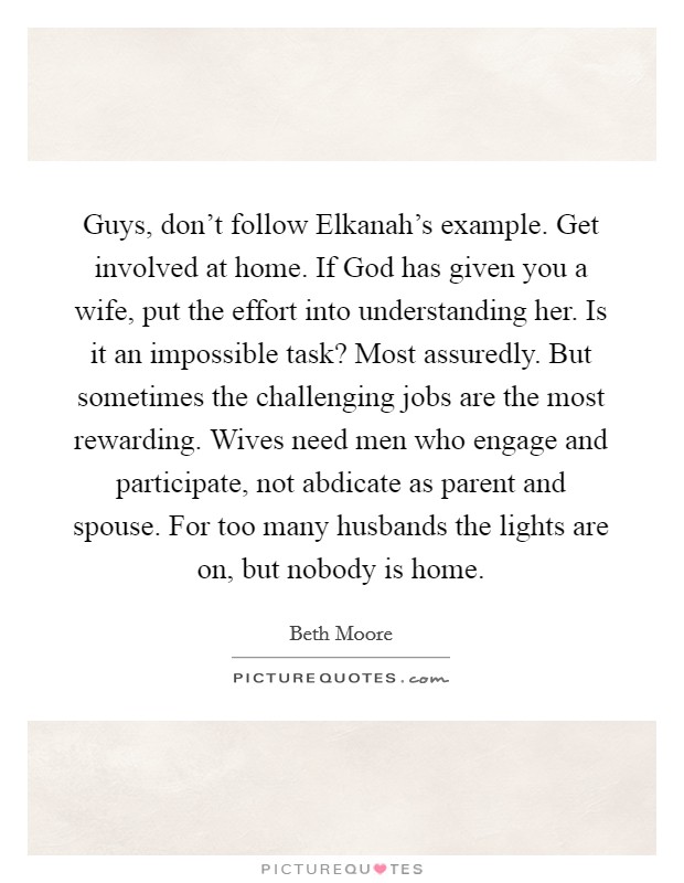 Guys, don't follow Elkanah's example. Get involved at home. If God has given you a wife, put the effort into understanding her. Is it an impossible task? Most assuredly. But sometimes the challenging jobs are the most rewarding. Wives need men who engage and participate, not abdicate as parent and spouse. For too many husbands the lights are on, but nobody is home. Picture Quote #1