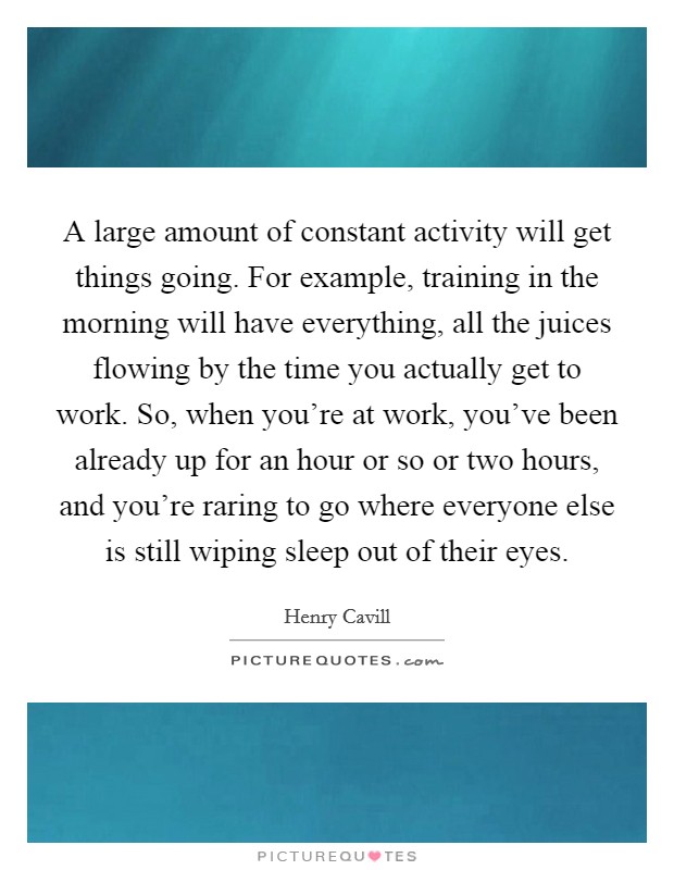 A large amount of constant activity will get things going. For example, training in the morning will have everything, all the juices flowing by the time you actually get to work. So, when you're at work, you've been already up for an hour or so or two hours, and you're raring to go where everyone else is still wiping sleep out of their eyes. Picture Quote #1