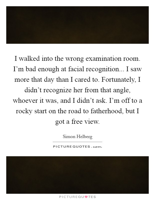I walked into the wrong examination room. I'm bad enough at facial recognition... I saw more that day than I cared to. Fortunately, I didn't recognize her from that angle, whoever it was, and I didn't ask. I'm off to a rocky start on the road to fatherhood, but I got a free view. Picture Quote #1