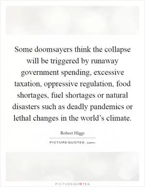 Some doomsayers think the collapse will be triggered by runaway government spending, excessive taxation, oppressive regulation, food shortages, fuel shortages or natural disasters such as deadly pandemics or lethal changes in the world’s climate Picture Quote #1