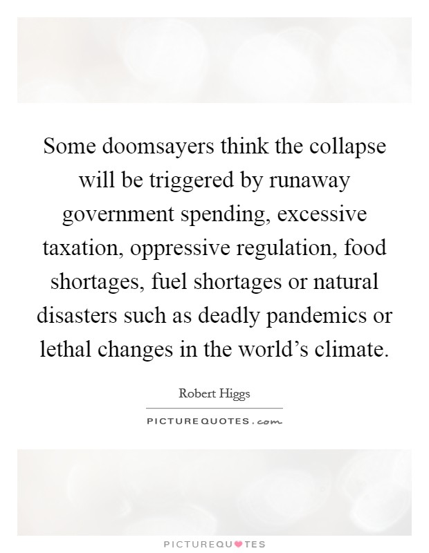 Some doomsayers think the collapse will be triggered by runaway government spending, excessive taxation, oppressive regulation, food shortages, fuel shortages or natural disasters such as deadly pandemics or lethal changes in the world's climate. Picture Quote #1