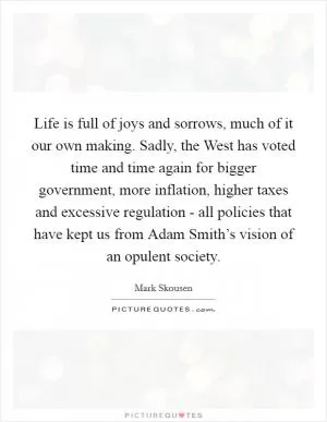 Life is full of joys and sorrows, much of it our own making. Sadly, the West has voted time and time again for bigger government, more inflation, higher taxes and excessive regulation - all policies that have kept us from Adam Smith’s vision of an opulent society Picture Quote #1
