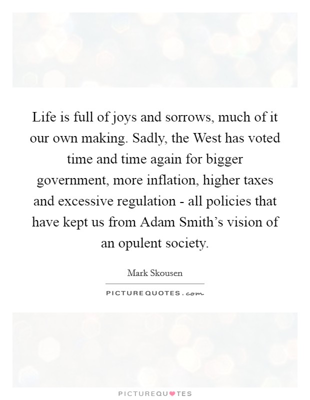 Life is full of joys and sorrows, much of it our own making. Sadly, the West has voted time and time again for bigger government, more inflation, higher taxes and excessive regulation - all policies that have kept us from Adam Smith's vision of an opulent society. Picture Quote #1