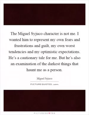 The Miguel Syjuco character is not me. I wanted him to represent my own fears and frustrations and guilt, my own worst tendencies and my optimistic expectations. He’s a cautionary tale for me. But he’s also an examination of the darkest things that haunt me as a person Picture Quote #1