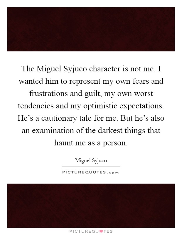 The Miguel Syjuco character is not me. I wanted him to represent my own fears and frustrations and guilt, my own worst tendencies and my optimistic expectations. He's a cautionary tale for me. But he's also an examination of the darkest things that haunt me as a person. Picture Quote #1