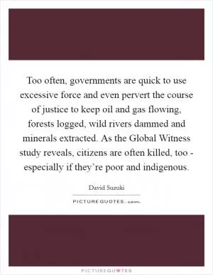 Too often, governments are quick to use excessive force and even pervert the course of justice to keep oil and gas flowing, forests logged, wild rivers dammed and minerals extracted. As the Global Witness study reveals, citizens are often killed, too - especially if they’re poor and indigenous Picture Quote #1