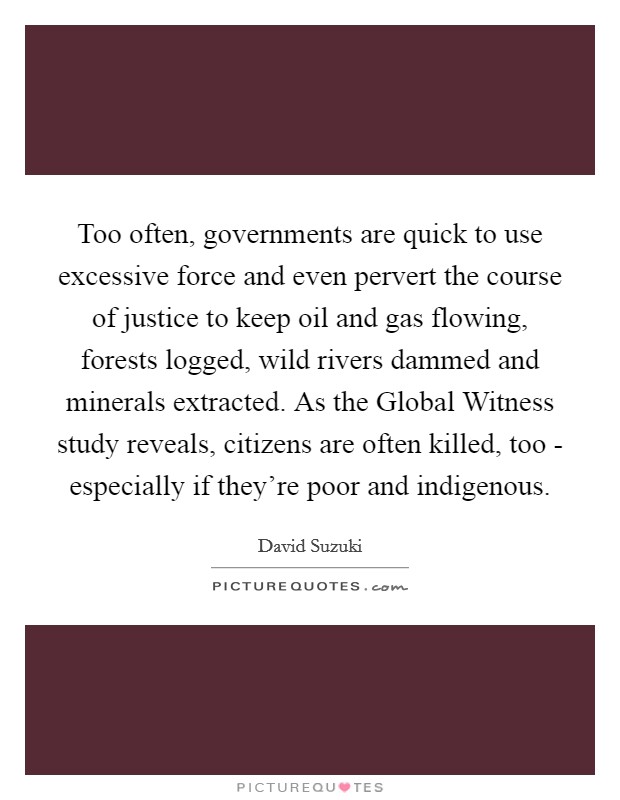 Too often, governments are quick to use excessive force and even pervert the course of justice to keep oil and gas flowing, forests logged, wild rivers dammed and minerals extracted. As the Global Witness study reveals, citizens are often killed, too - especially if they're poor and indigenous. Picture Quote #1