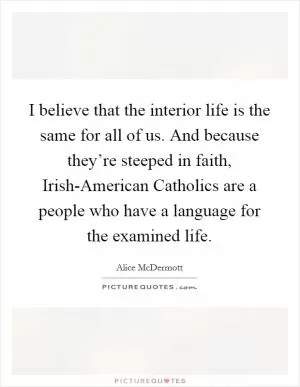 I believe that the interior life is the same for all of us. And because they’re steeped in faith, Irish-American Catholics are a people who have a language for the examined life Picture Quote #1