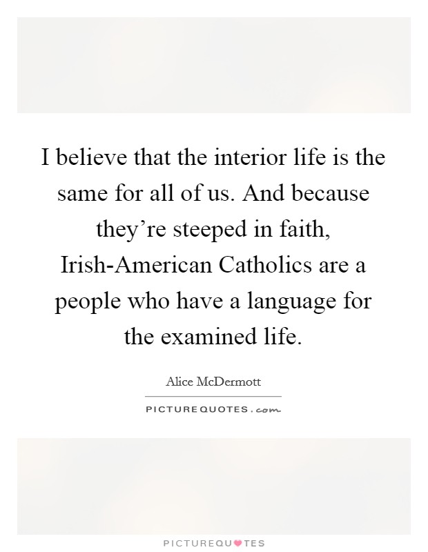 I believe that the interior life is the same for all of us. And because they're steeped in faith, Irish-American Catholics are a people who have a language for the examined life. Picture Quote #1