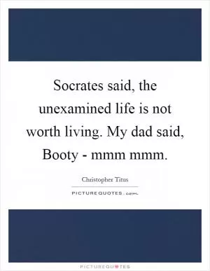 Socrates said, the unexamined life is not worth living. My dad said, Booty - mmm mmm Picture Quote #1