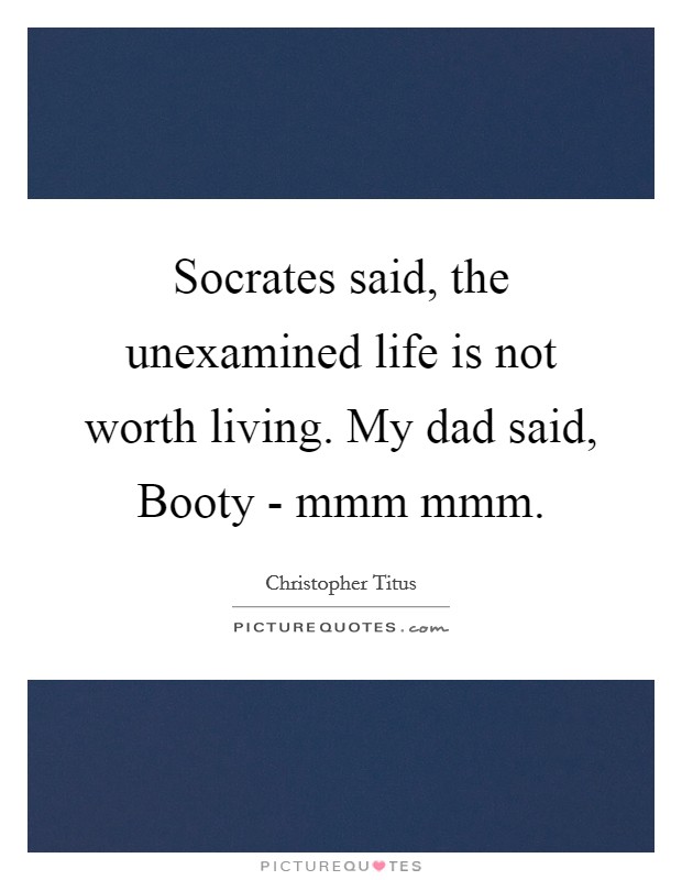 Socrates said, the unexamined life is not worth living. My dad said, Booty - mmm mmm. Picture Quote #1