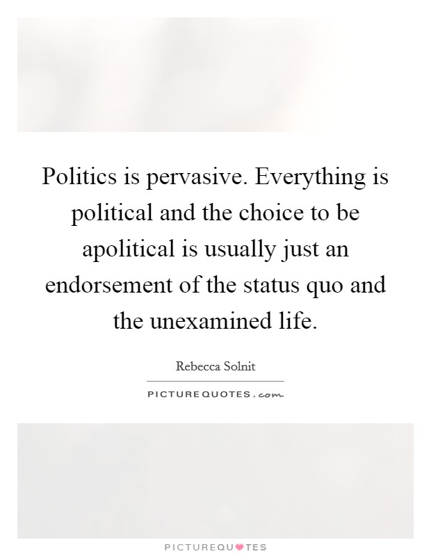 Politics is pervasive. Everything is political and the choice to be apolitical is usually just an endorsement of the status quo and the unexamined life. Picture Quote #1