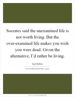 Socrates said the unexamined life is not worth living. But the over-examined life makes you wish you were dead. Given the alternative, I’d rather be living Picture Quote #1