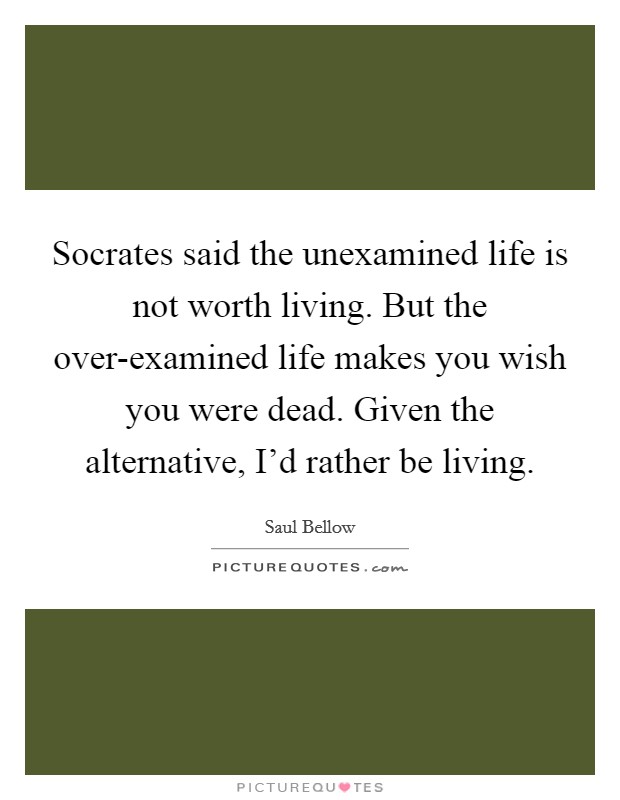 Socrates said the unexamined life is not worth living. But the over-examined life makes you wish you were dead. Given the alternative, I'd rather be living. Picture Quote #1