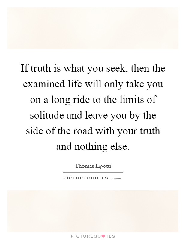 If truth is what you seek, then the examined life will only take you on a long ride to the limits of solitude and leave you by the side of the road with your truth and nothing else. Picture Quote #1