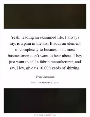 Yeah, leading an examined life, I always say, is a pain in the ass. It adds an element of complexity to business that most businessmen don’t want to hear about. They just want to call a fabric manufacturer, and say, Hey, give us 10,000 yards of shirting Picture Quote #1