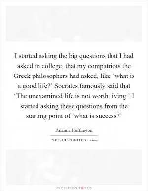 I started asking the big questions that I had asked in college, that my compatriots the Greek philosophers had asked, like ‘what is a good life?’ Socrates famously said that ‘The unexamined life is not worth living.’ I started asking these questions from the starting point of ‘what is success?’ Picture Quote #1