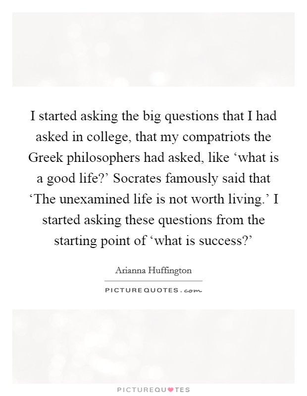 I started asking the big questions that I had asked in college, that my compatriots the Greek philosophers had asked, like ‘what is a good life?' Socrates famously said that ‘The unexamined life is not worth living.' I started asking these questions from the starting point of ‘what is success?' Picture Quote #1